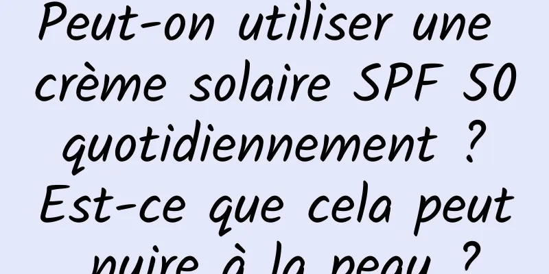 Peut-on utiliser une crème solaire SPF 50 quotidiennement ? Est-ce que cela peut nuire à la peau ?