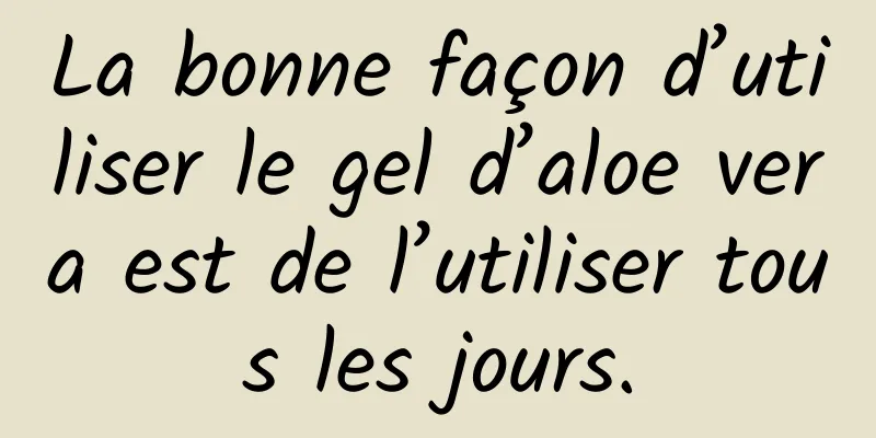 La bonne façon d’utiliser le gel d’aloe vera est de l’utiliser tous les jours.