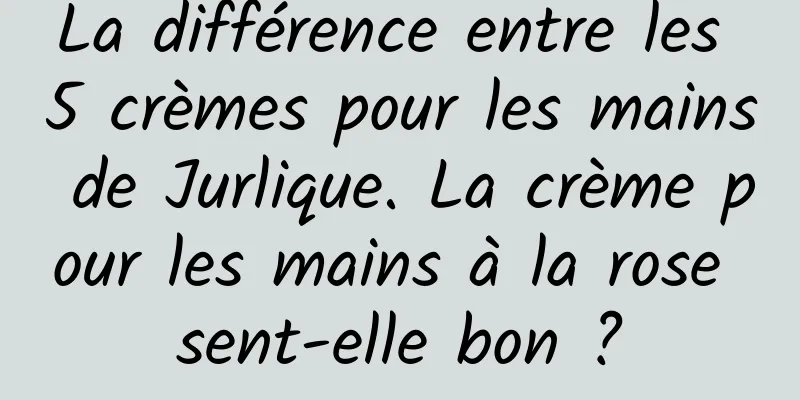 La différence entre les 5 crèmes pour les mains de Jurlique. La crème pour les mains à la rose sent-elle bon ?