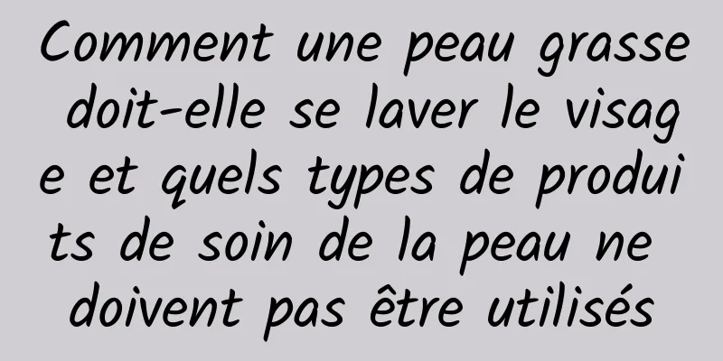 Comment une peau grasse doit-elle se laver le visage et quels types de produits de soin de la peau ne doivent pas être utilisés