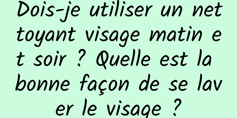 Dois-je utiliser un nettoyant visage matin et soir ? Quelle est la bonne façon de se laver le visage ?