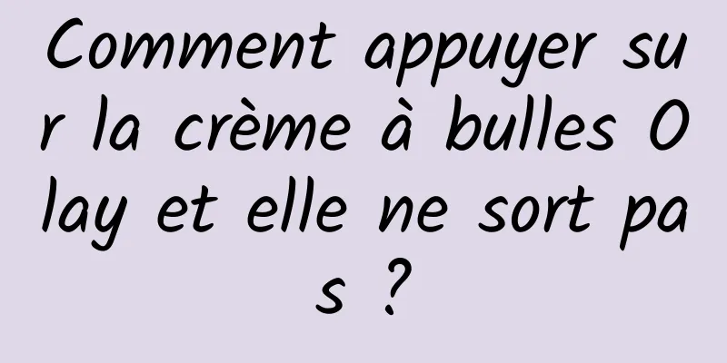 Comment appuyer sur la crème à bulles Olay et elle ne sort pas ?