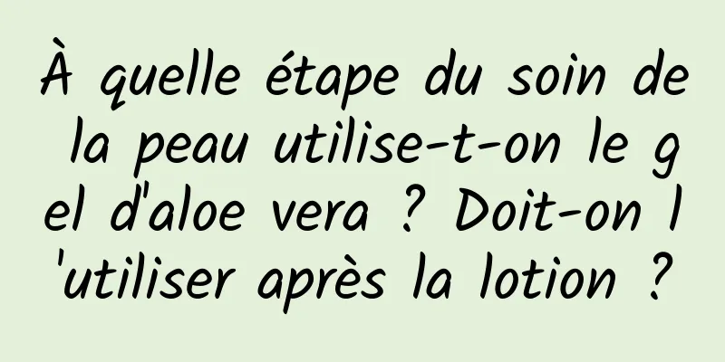 À quelle étape du soin de la peau utilise-t-on le gel d'aloe vera ? Doit-on l'utiliser après la lotion ?
