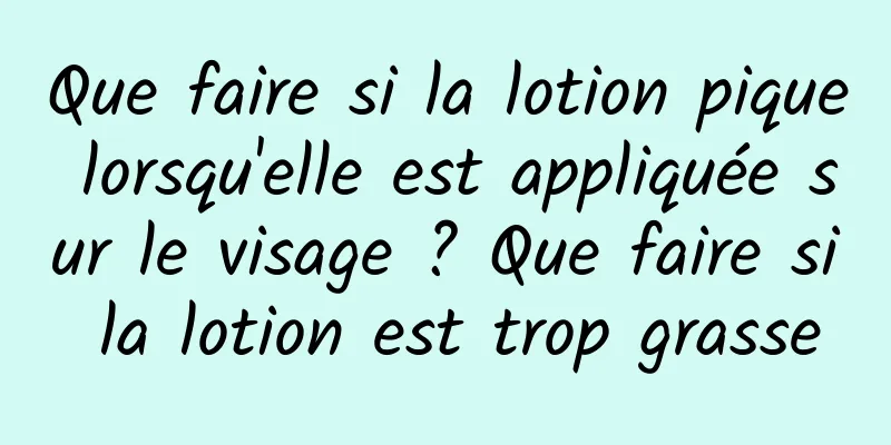 Que faire si la lotion pique lorsqu'elle est appliquée sur le visage ? Que faire si la lotion est trop grasse