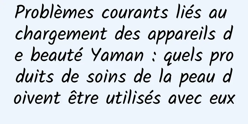 Problèmes courants liés au chargement des appareils de beauté Yaman : quels produits de soins de la peau doivent être utilisés avec eux