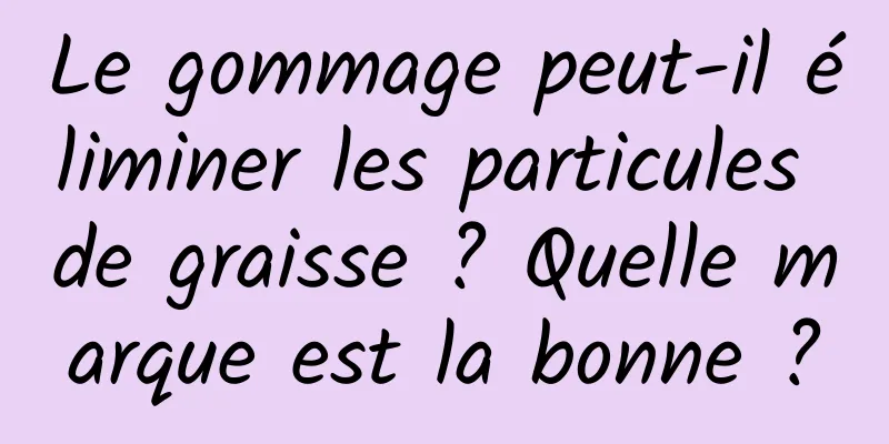 Le gommage peut-il éliminer les particules de graisse ? Quelle marque est la bonne ?