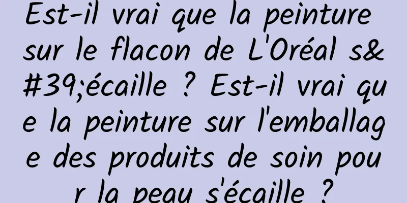Est-il vrai que la peinture sur le flacon de L'Oréal s'écaille ? Est-il vrai que la peinture sur l'emballage des produits de soin pour la peau s'écaille ?