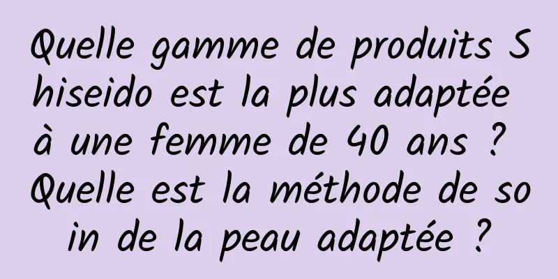 Quelle gamme de produits Shiseido est la plus adaptée à une femme de 40 ans ? Quelle est la méthode de soin de la peau adaptée ?