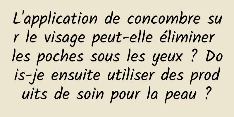 L'application de concombre sur le visage peut-elle éliminer les poches sous les yeux ? Dois-je ensuite utiliser des produits de soin pour la peau ?