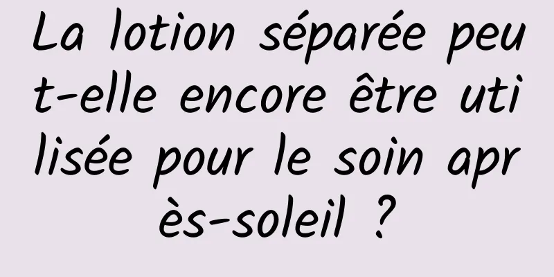 La lotion séparée peut-elle encore être utilisée pour le soin après-soleil ?