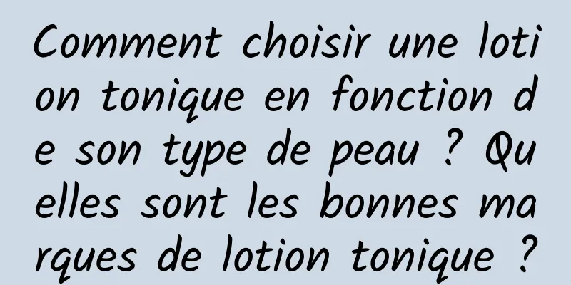 Comment choisir une lotion tonique en fonction de son type de peau ? Quelles sont les bonnes marques de lotion tonique ?