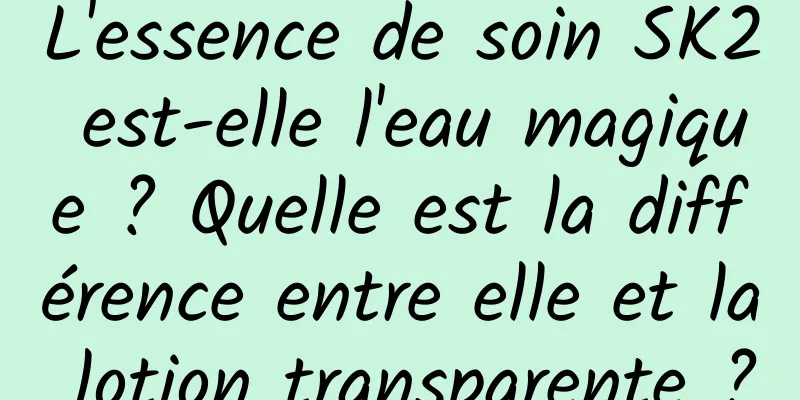 L'essence de soin SK2 est-elle l'eau magique ? Quelle est la différence entre elle et la lotion transparente ?