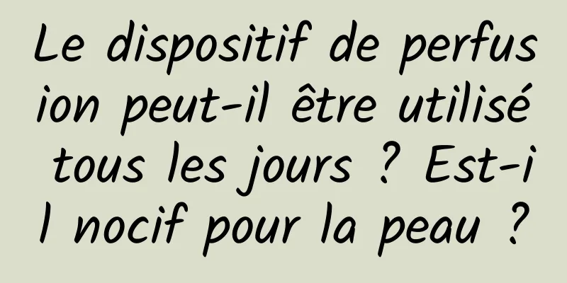 Le dispositif de perfusion peut-il être utilisé tous les jours ? Est-il nocif pour la peau ?