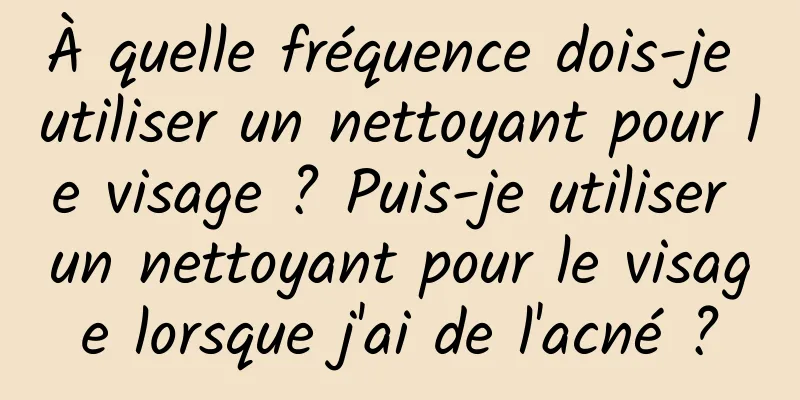 À quelle fréquence dois-je utiliser un nettoyant pour le visage ? Puis-je utiliser un nettoyant pour le visage lorsque j'ai de l'acné ?