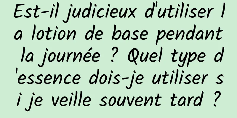 Est-il judicieux d'utiliser la lotion de base pendant la journée ? Quel type d'essence dois-je utiliser si je veille souvent tard ?