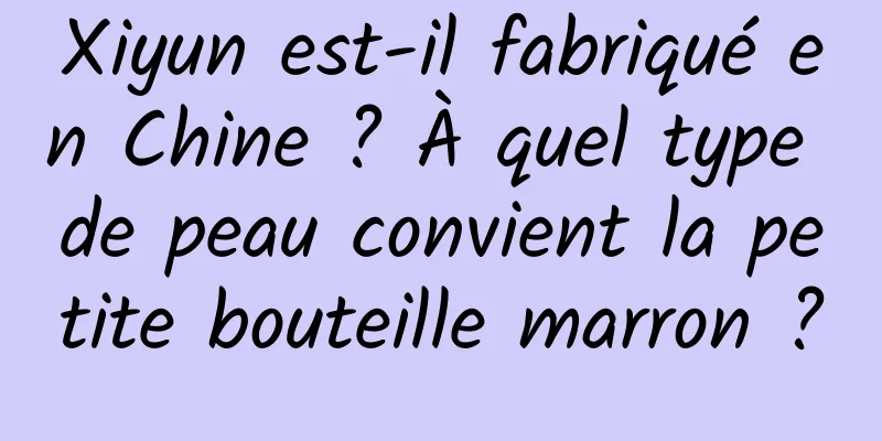 Xiyun est-il fabriqué en Chine ? À quel type de peau convient la petite bouteille marron ?