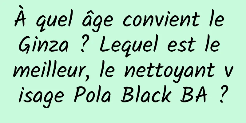 À quel âge convient le Ginza ? Lequel est le meilleur, le nettoyant visage Pola Black BA ?
