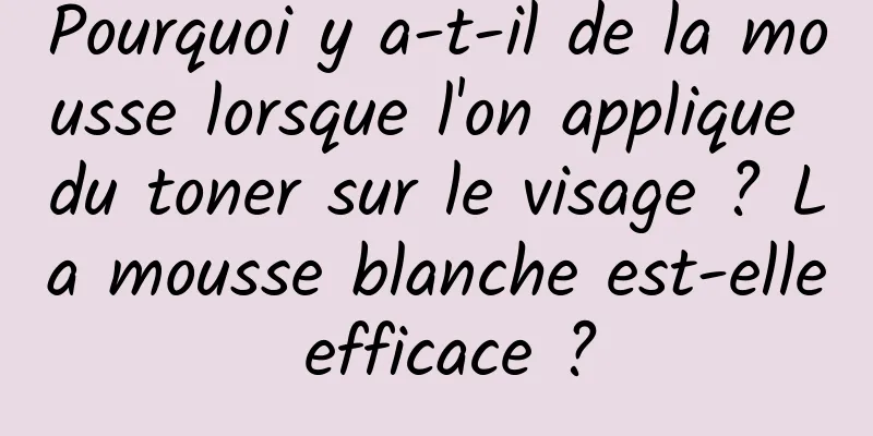 Pourquoi y a-t-il de la mousse lorsque l'on applique du toner sur le visage ? La mousse blanche est-elle efficace ?