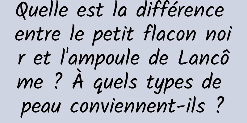 Quelle est la différence entre le petit flacon noir et l'ampoule de Lancôme ? À quels types de peau conviennent-ils ?