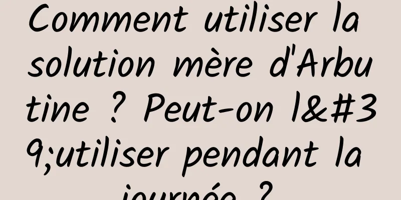 Comment utiliser la solution mère d'Arbutine ? Peut-on l'utiliser pendant la journée ?