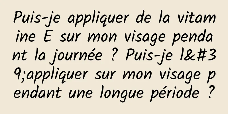 Puis-je appliquer de la vitamine E sur mon visage pendant la journée ? Puis-je l'appliquer sur mon visage pendant une longue période ?