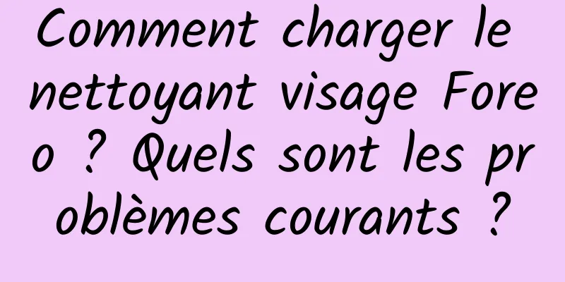 Comment charger le nettoyant visage Foreo ? Quels sont les problèmes courants ?