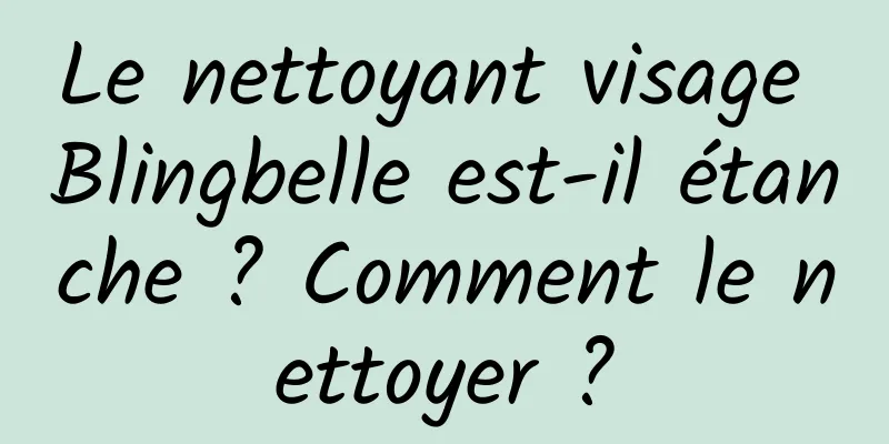 Le nettoyant visage Blingbelle est-il étanche ? Comment le nettoyer ?