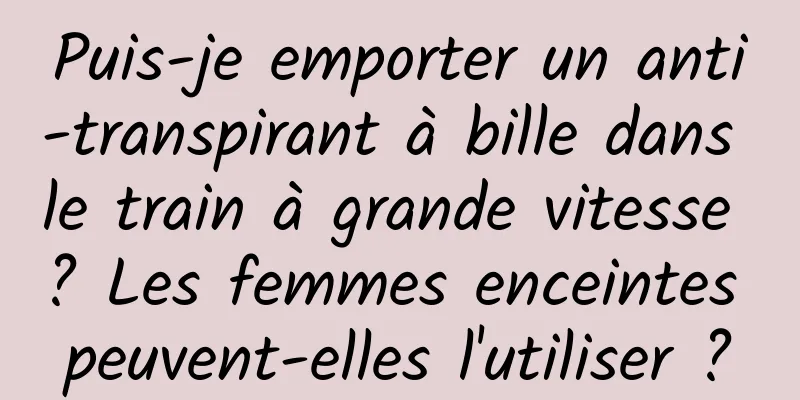Puis-je emporter un anti-transpirant à bille dans le train à grande vitesse ? Les femmes enceintes peuvent-elles l'utiliser ?