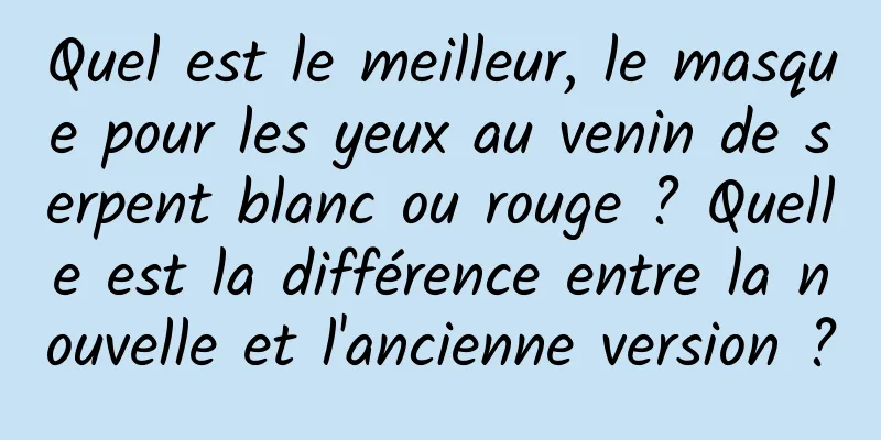 Quel est le meilleur, le masque pour les yeux au venin de serpent blanc ou rouge ? Quelle est la différence entre la nouvelle et l'ancienne version ?