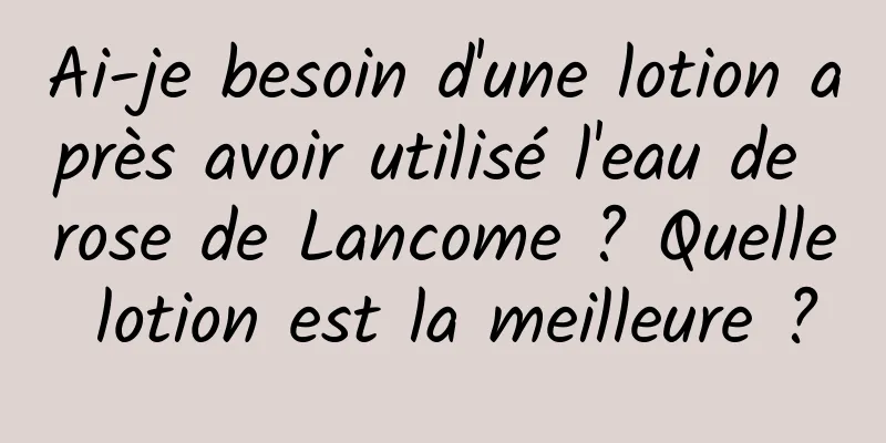 Ai-je besoin d'une lotion après avoir utilisé l'eau de rose de Lancome ? Quelle lotion est la meilleure ?