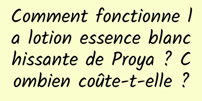 Comment fonctionne la lotion essence blanchissante de Proya ? Combien coûte-t-elle ?