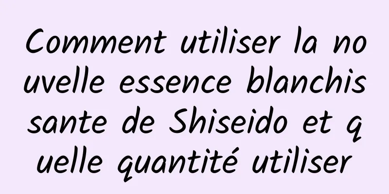 Comment utiliser la nouvelle essence blanchissante de Shiseido et quelle quantité utiliser