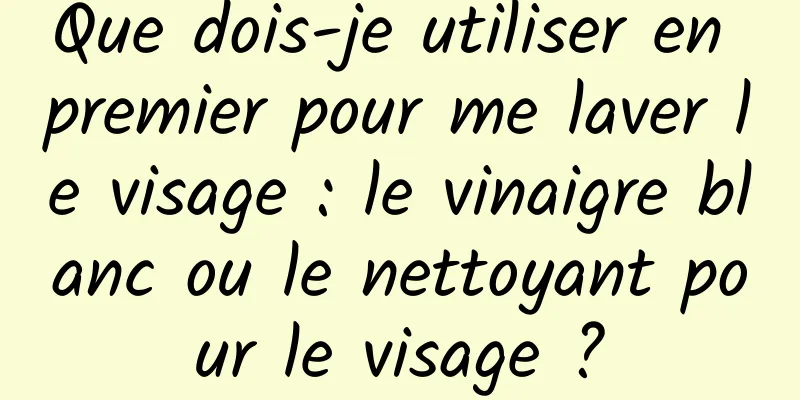 Que dois-je utiliser en premier pour me laver le visage : le vinaigre blanc ou le nettoyant pour le visage ?