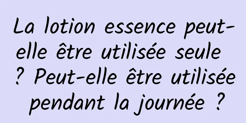 La lotion essence peut-elle être utilisée seule ? Peut-elle être utilisée pendant la journée ?