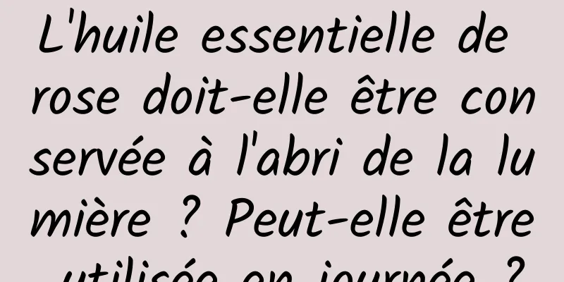 L'huile essentielle de rose doit-elle être conservée à l'abri de la lumière ? Peut-elle être utilisée en journée ?