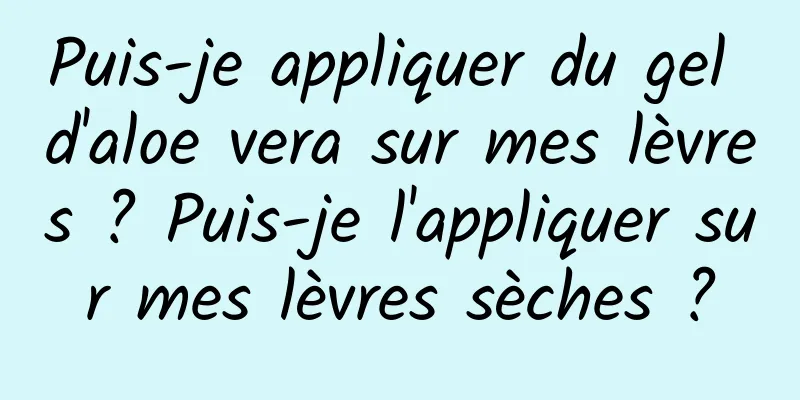 Puis-je appliquer du gel d'aloe vera sur mes lèvres ? Puis-je l'appliquer sur mes lèvres sèches ?