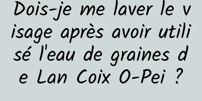 Dois-je me laver le visage après avoir utilisé l'eau de graines de Lan Coix O-Pei ?