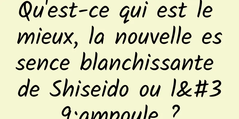 Qu'est-ce qui est le mieux, la nouvelle essence blanchissante de Shiseido ou l'ampoule ?