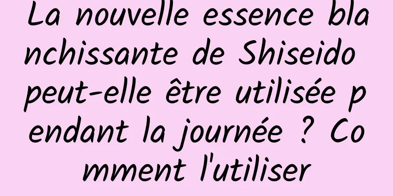 La nouvelle essence blanchissante de Shiseido peut-elle être utilisée pendant la journée ? Comment l'utiliser