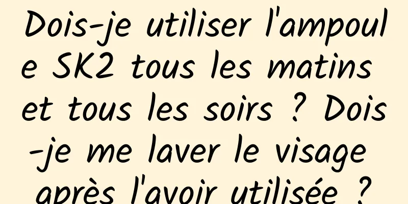 Dois-je utiliser l'ampoule SK2 tous les matins et tous les soirs ? Dois-je me laver le visage après l'avoir utilisée ?