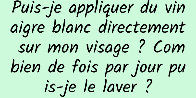 Puis-je appliquer du vinaigre blanc directement sur mon visage ? Combien de fois par jour puis-je le laver ?