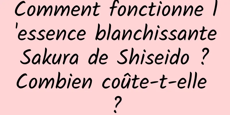 Comment fonctionne l'essence blanchissante Sakura de Shiseido ? Combien coûte-t-elle ?