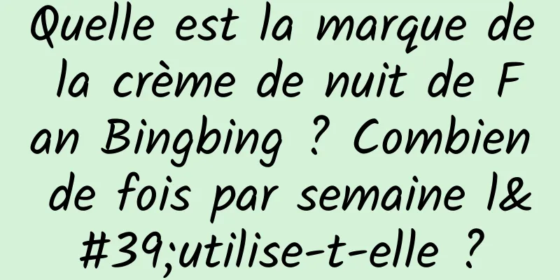 Quelle est la marque de la crème de nuit de Fan Bingbing ? Combien de fois par semaine l'utilise-t-elle ?