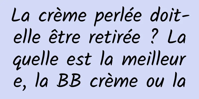 La crème perlée doit-elle être retirée ? Laquelle est la meilleure, la BB crème ou la