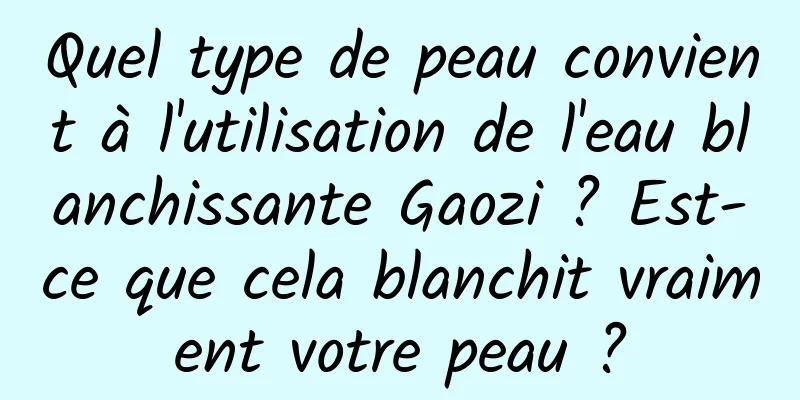 Quel type de peau convient à l'utilisation de l'eau blanchissante Gaozi ? Est-ce que cela blanchit vraiment votre peau ?