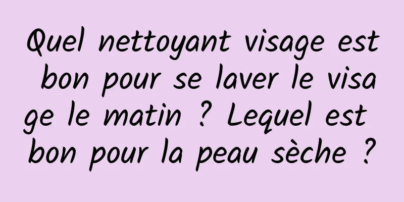 Quel nettoyant visage est bon pour se laver le visage le matin ? Lequel est bon pour la peau sèche ?