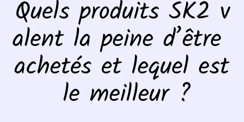 Quels produits SK2 valent la peine d’être achetés et lequel est le meilleur ?