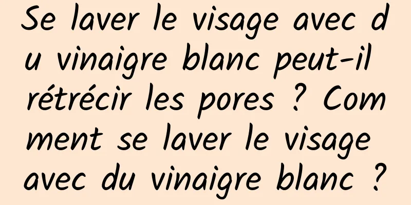 Se laver le visage avec du vinaigre blanc peut-il rétrécir les pores ? Comment se laver le visage avec du vinaigre blanc ?