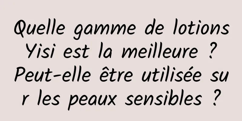 Quelle gamme de lotions Yisi est la meilleure ? Peut-elle être utilisée sur les peaux sensibles ?