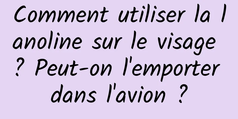 Comment utiliser la lanoline sur le visage ? Peut-on l'emporter dans l'avion ?